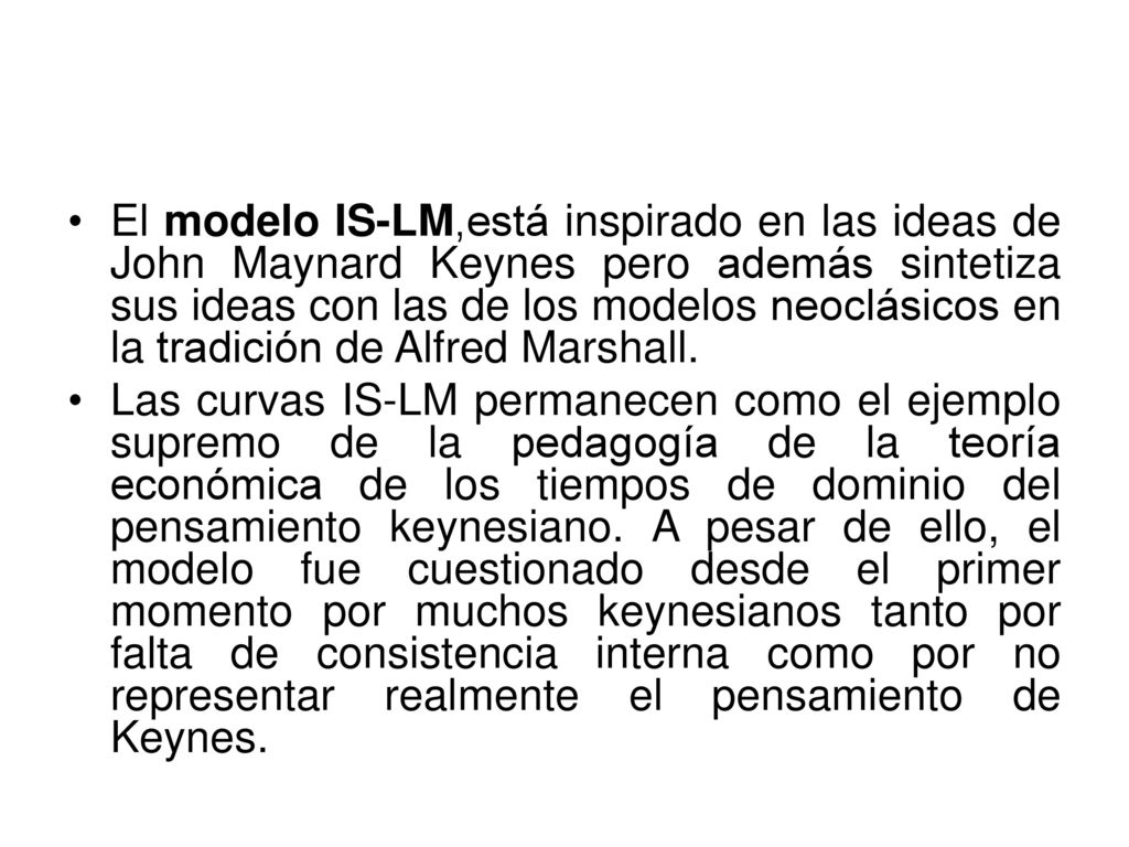 El modelo IS-LM,está inspirado en las ideas de John Maynard Keynes pero además sintetiza sus ideas con las de los modelos neoclásicos en la tradición de Alfred Marshall.