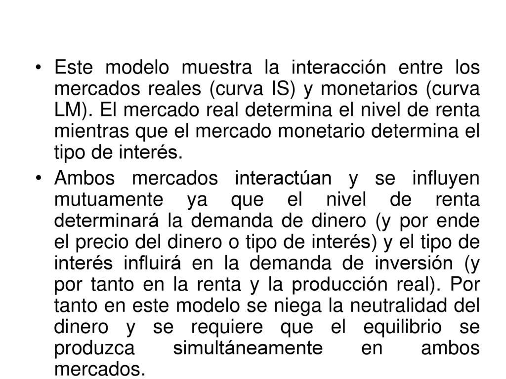 Este modelo muestra la interacción entre los mercados reales (curva IS) y monetarios (curva LM). El mercado real determina el nivel de renta mientras que el mercado monetario determina el tipo de interés.