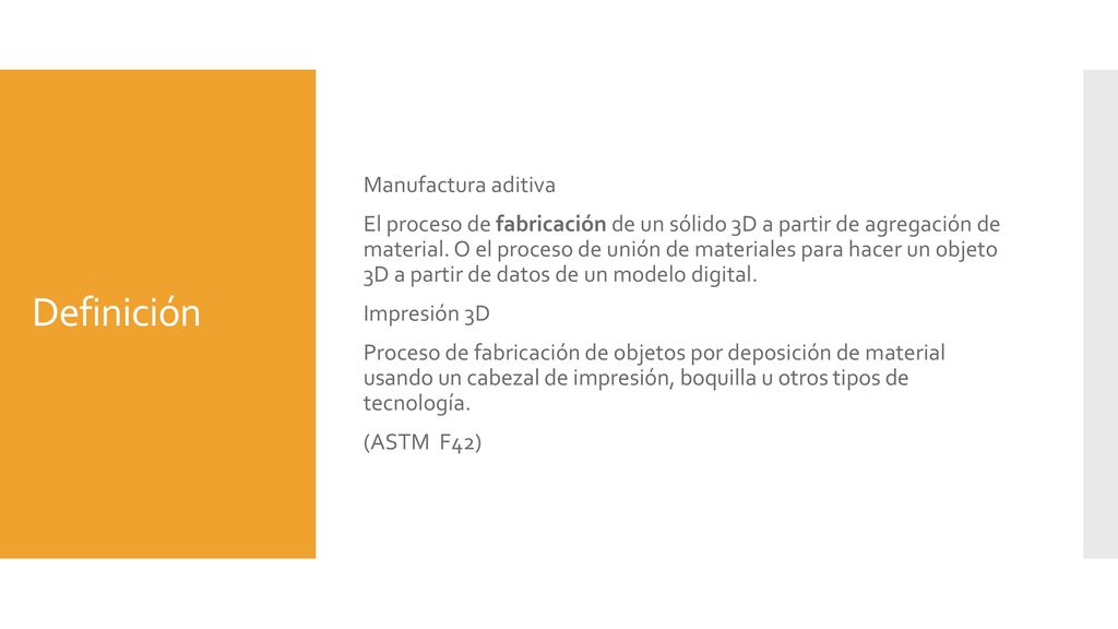 Manufactura aditiva El proceso de fabricación de un sólido 3D a partir de agregación de material. O el proceso de unión de materiales para hacer un objeto 3D a partir de datos de un modelo digital. Impresión 3D Proceso de fabricación de objetos por deposición de material usando un cabezal de impresión, boquilla u otros tipos de tecnología. (ASTM F42)