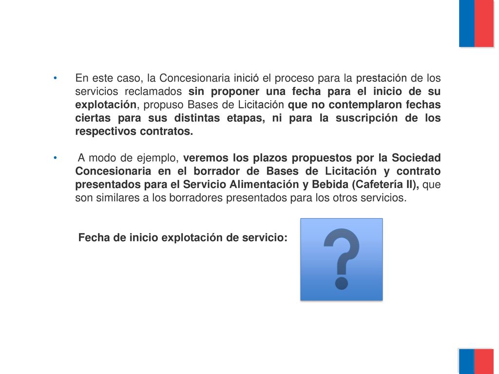 En este caso, la Concesionaria inició el proceso para la prestación de los servicios reclamados sin proponer una fecha para el inicio de su explotación, propuso Bases de Licitación que no contemplaron fechas ciertas para sus distintas etapas, ni para la suscripción de los respectivos contratos.