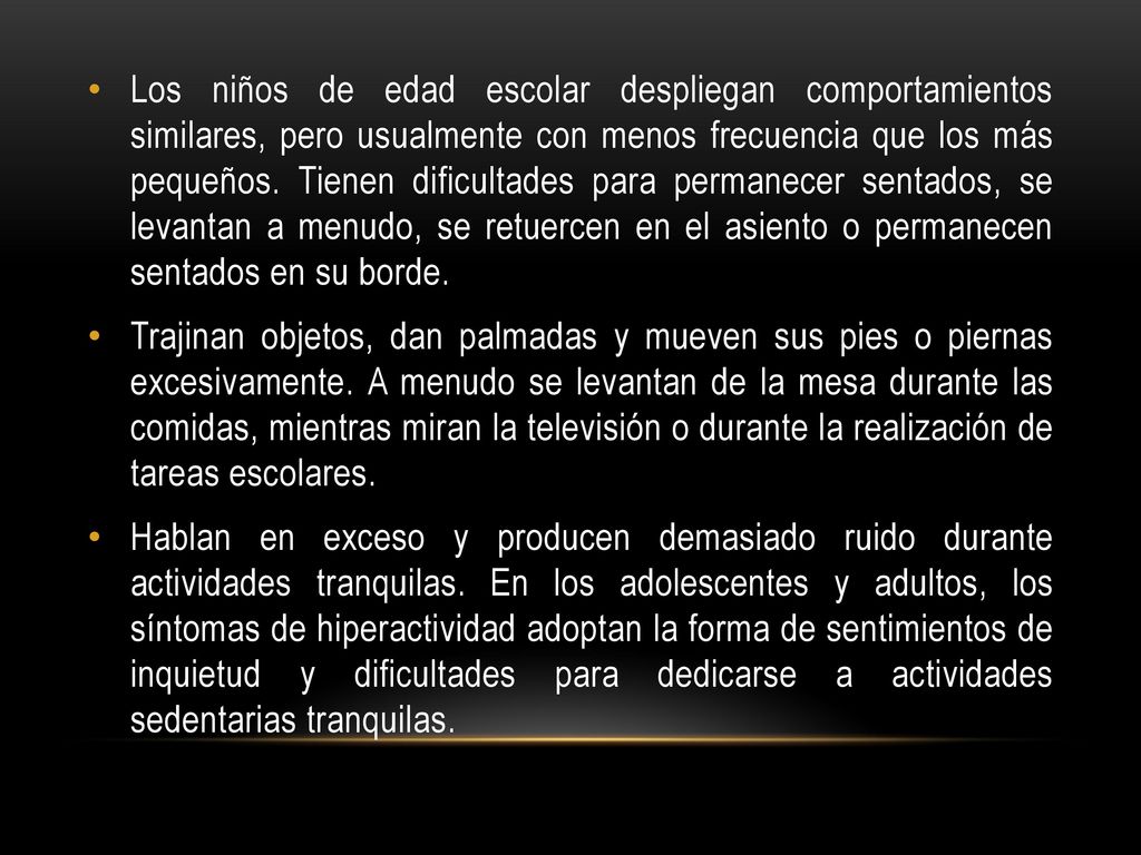 Los niños de edad escolar despliegan comportamientos similares, pero usualmente con menos frecuencia que los más pequeños. Tienen dificultades para permanecer sentados, se levantan a menudo, se retuercen en el asiento o permanecen sentados en su borde.