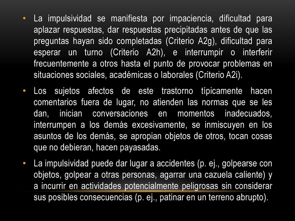 La impulsividad se manifiesta por impaciencia, dificultad para aplazar respuestas, dar respuestas precipitadas antes de que las preguntas hayan sido completadas (Criterio A2g), dificultad para esperar un turno (Criterio A2h), e interrumpir o interferir frecuentemente a otros hasta el punto de provocar problemas en situaciones sociales, académicas o laborales (Criterio A2i).