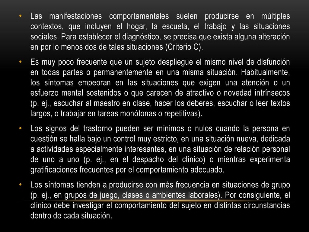 Las manifestaciones comportamentales suelen producirse en múltiples contextos, que incluyen el hogar, la escuela, el trabajo y las situaciones sociales. Para establecer el diagnóstico, se precisa que exista alguna alteración en por lo menos dos de tales situaciones (Criterio C).