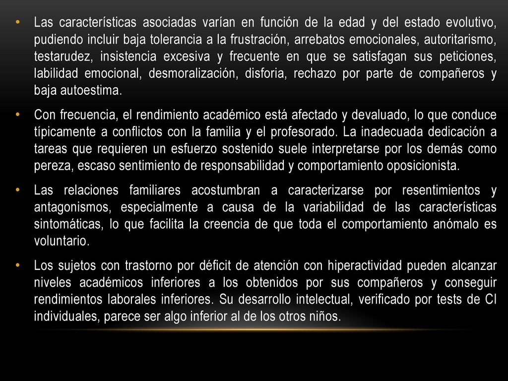 Las características asociadas varían en función de la edad y del estado evolutivo, pudiendo incluir baja tolerancia a la frustración, arrebatos emocionales, autoritarismo, testarudez, insistencia excesiva y frecuente en que se satisfagan sus peticiones, labilidad emocional, desmoralización, disforia, rechazo por parte de compañeros y baja autoestima.