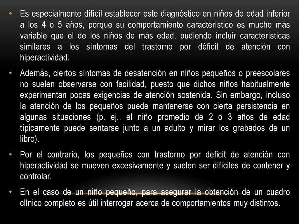 Es especialmente difícil establecer este diagnóstico en niños de edad inferior a los 4 o 5 años, porque su comportamiento característico es mucho más variable que el de los niños de más edad, pudiendo incluir características similares a los síntomas del trastorno por déficit de atención con hiperactividad.