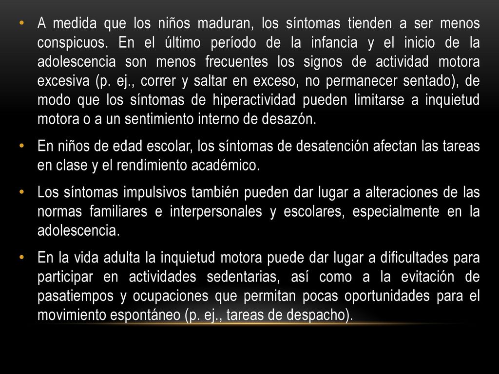 A medida que los niños maduran, los síntomas tienden a ser menos conspicuos. En el último período de la infancia y el inicio de la adolescencia son menos frecuentes los signos de actividad motora excesiva (p. ej., correr y saltar en exceso, no permanecer sentado), de modo que los síntomas de hiperactividad pueden limitarse a inquietud motora o a un sentimiento interno de desazón.