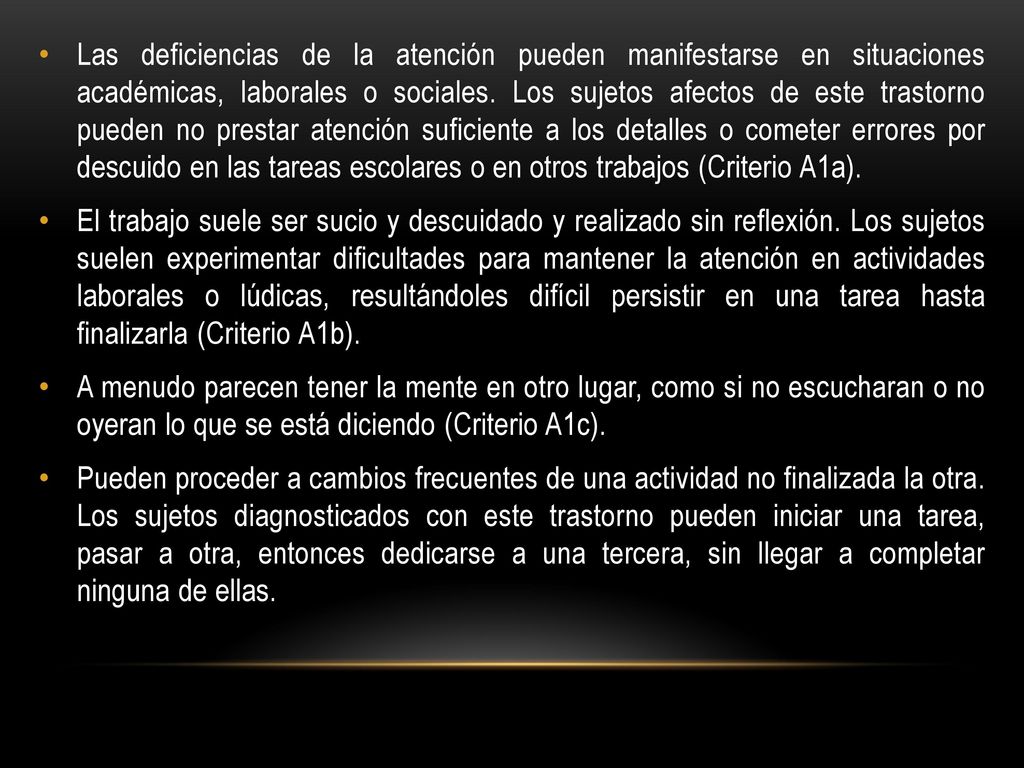 Las deficiencias de la atención pueden manifestarse en situaciones académicas, laborales o sociales. Los sujetos afectos de este trastorno pueden no prestar atención suficiente a los detalles o cometer errores por descuido en las tareas escolares o en otros trabajos (Criterio A1a).
