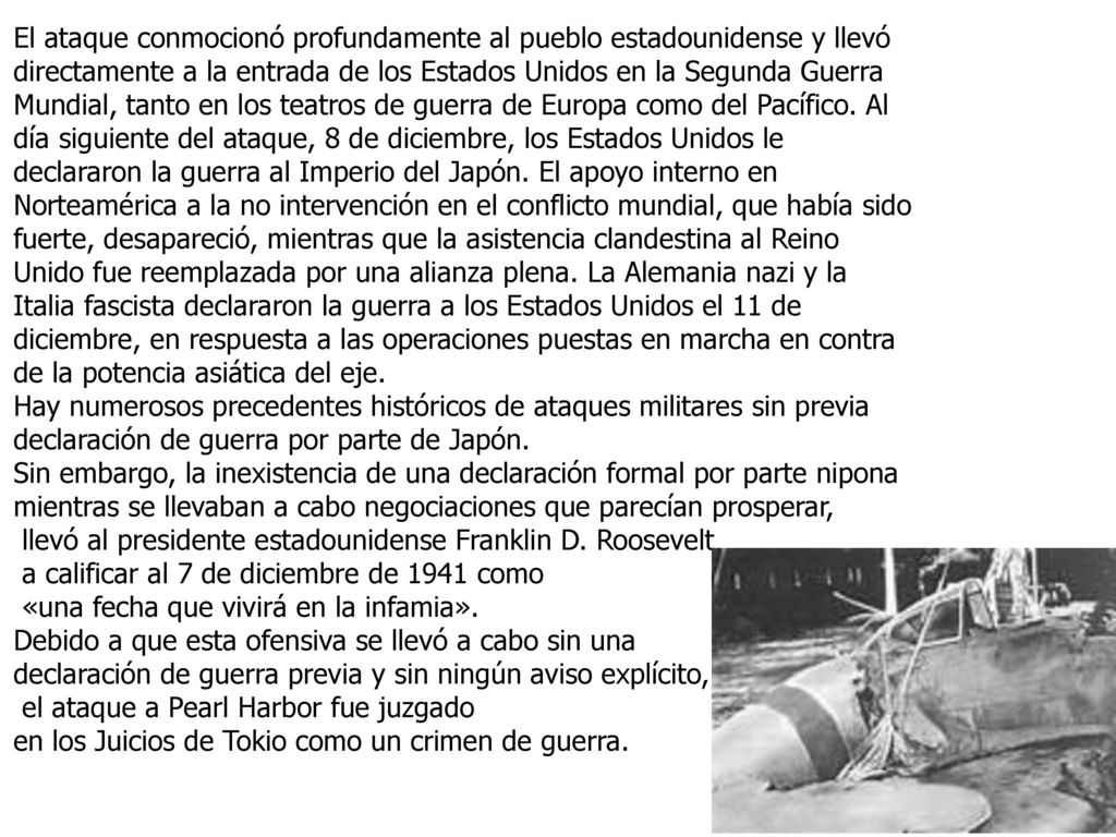 El ataque conmocionó profundamente al pueblo estadounidense y llevó directamente a la entrada de los Estados Unidos en la Segunda Guerra Mundial, tanto en los teatros de guerra de Europa como del Pacífico. Al día siguiente del ataque, 8 de diciembre, los Estados Unidos le declararon la guerra al Imperio del Japón. El apoyo interno en Norteamérica a la no intervención en el conflicto mundial, que había sido fuerte, desapareció, mientras que la asistencia clandestina al Reino Unido fue reemplazada por una alianza plena. La Alemania nazi y la Italia fascista declararon la guerra a los Estados Unidos el 11 de diciembre, en respuesta a las operaciones puestas en marcha en contra de la potencia asiática del eje.