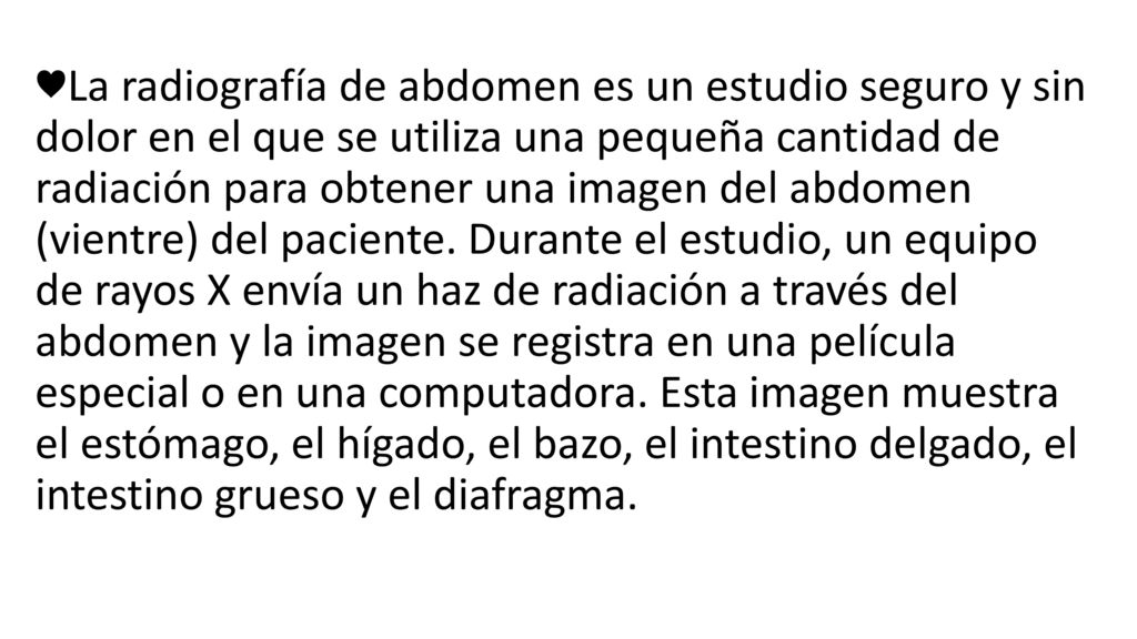 ♥La radiografía de abdomen es un estudio seguro y sin dolor en el que se utiliza una pequeña cantidad de radiación para obtener una imagen del abdomen (vientre) del paciente.