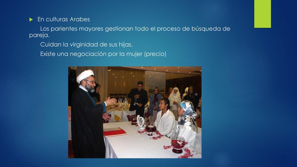 En culturas Arabes Los parientes mayores gestionan todo el proceso de búsqueda de pareja. Cuidan la virginidad de sus hijas.