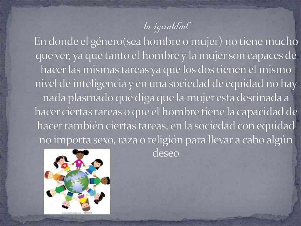 la igualdad En donde el género(sea hombre o mujer) no tiene mucho que ver, ya que tanto el hombre y la mujer son capaces de hacer las mismas tareas ya que los dos tienen el mismo nivel de inteligencia y en una sociedad de equidad no hay nada plasmado que diga que la mujer esta destinada a hacer ciertas tareas o que el hombre tiene la capacidad de hacer también ciertas tareas, en la sociedad con equidad no importa sexo, raza o religión para llevar a cabo algún deseo