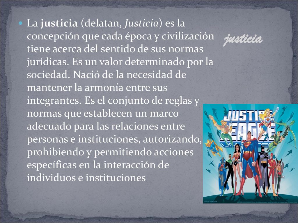 La justicia (delatan, Justicia) es la concepción que cada época y civilización tiene acerca del sentido de sus normas jurídicas. Es un valor determinado por la sociedad. Nació de la necesidad de mantener la armonía entre sus integrantes. Es el conjunto de reglas y normas que establecen un marco adecuado para las relaciones entre personas e instituciones, autorizando, prohibiendo y permitiendo acciones específicas en la interacción de individuos e instituciones