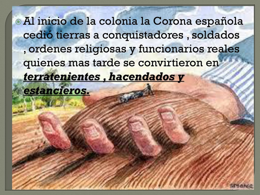 Al inicio de la colonia la Corona española cedió tierras a conquistadores , soldados , ordenes religiosas y funcionarios reales quienes mas tarde se convirtieron en terratenientes , hacendados y estancieros.