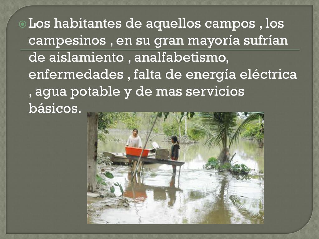 Los habitantes de aquellos campos , los campesinos , en su gran mayoría sufrían de aislamiento , analfabetismo, enfermedades , falta de energía eléctrica , agua potable y de mas servicios básicos.