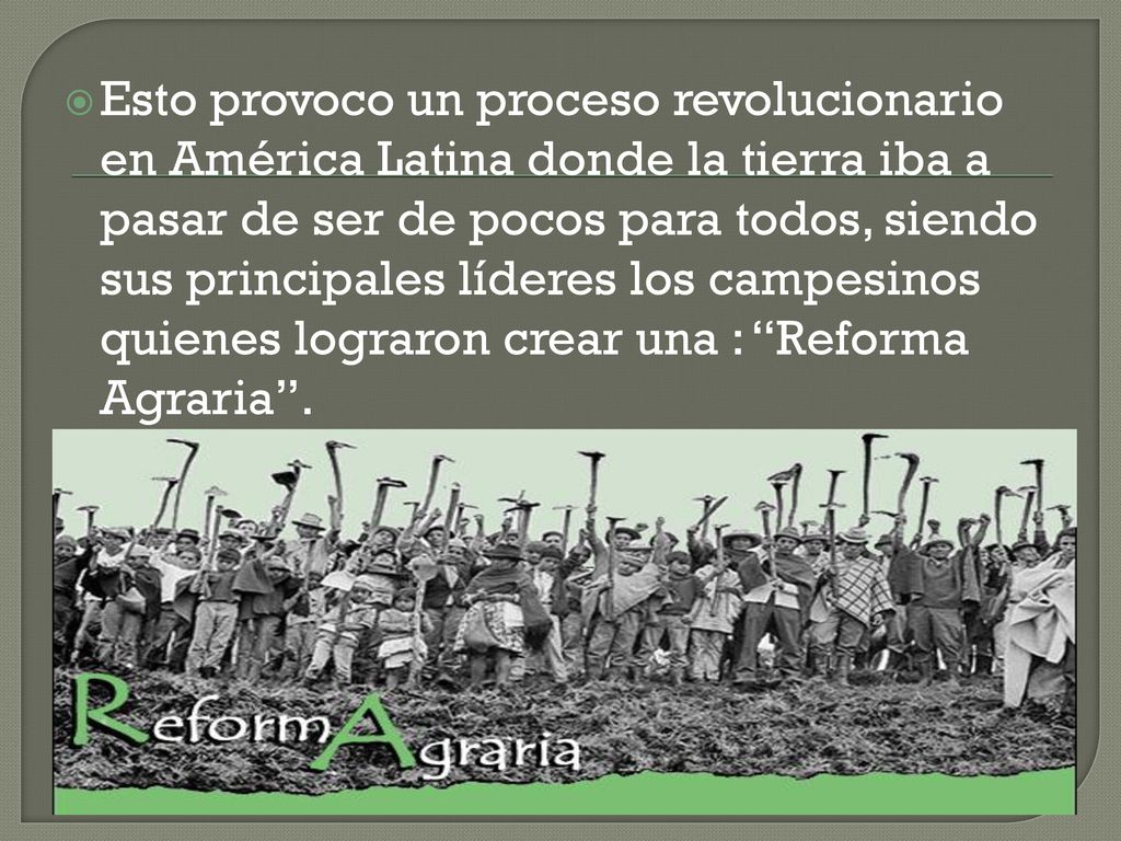 Esto provoco un proceso revolucionario en América Latina donde la tierra iba a pasar de ser de pocos para todos, siendo sus principales líderes los campesinos quienes lograron crear una : Reforma Agraria .