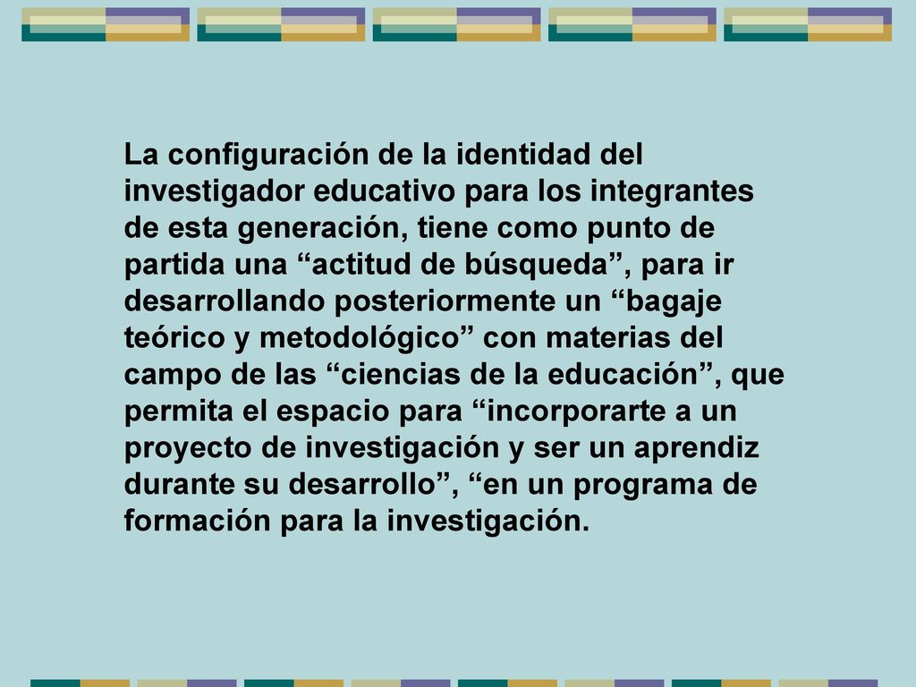 La configuración de la identidad del investigador educativo para los integrantes de esta generación, tiene como punto de partida una actitud de búsqueda , para ir desarrollando posteriormente un bagaje teórico y metodológico con materias del campo de las ciencias de la educación , que permita el espacio para incorporarte a un proyecto de investigación y ser un aprendiz durante su desarrollo , en un programa de formación para la investigación.