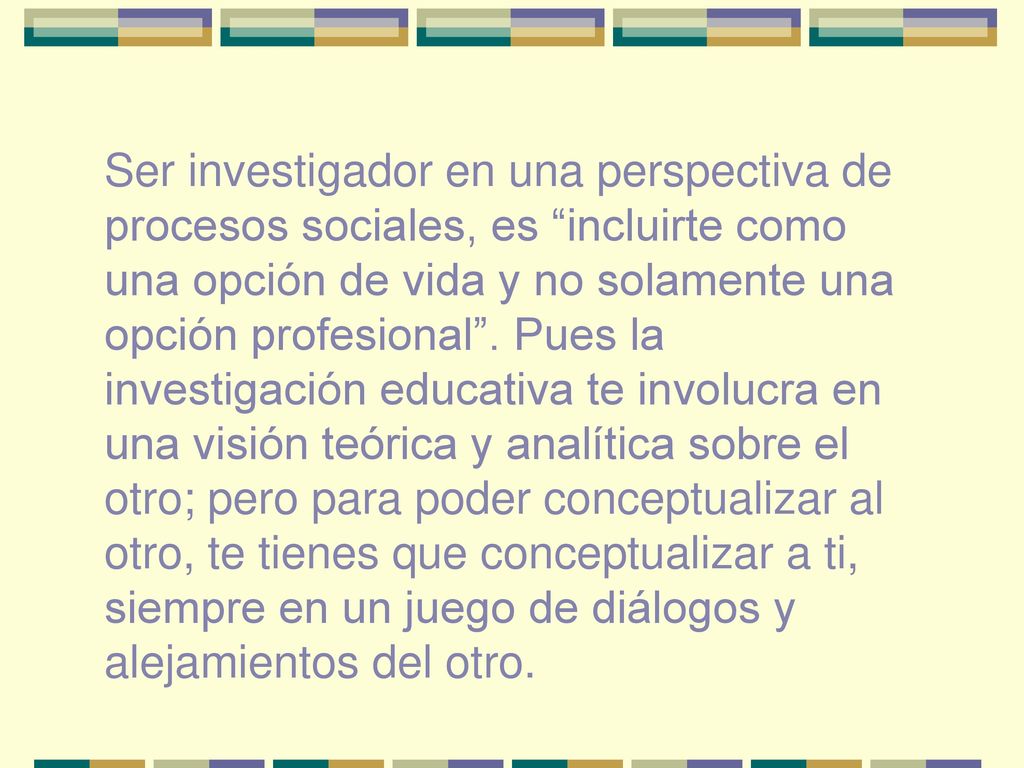 Ser investigador en una perspectiva de procesos sociales, es incluirte como una opción de vida y no solamente una opción profesional .