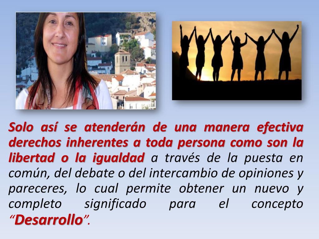 Solo así se atenderán de una manera efectiva derechos inherentes a toda persona como son la libertad o la igualdad a través de la puesta en común, del debate o del intercambio de opiniones y pareceres, lo cual permite obtener un nuevo y completo significado para el concepto Desarrollo .