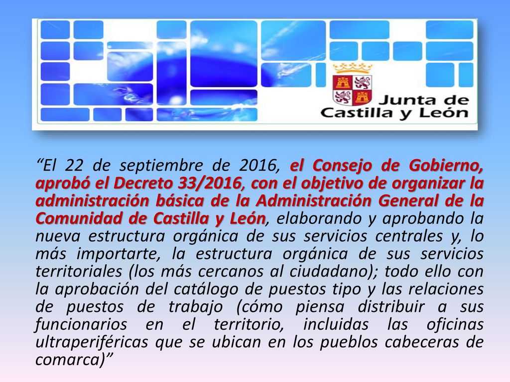 El 22 de septiembre de 2016, el Consejo de Gobierno, aprobó el Decreto 33/2016, con el objetivo de organizar la administración básica de la Administración General de la Comunidad de Castilla y León, elaborando y aprobando la nueva estructura orgánica de sus servicios centrales y, lo más importarte, la estructura orgánica de sus servicios territoriales (los más cercanos al ciudadano); todo ello con la aprobación del catálogo de puestos tipo y las relaciones de puestos de trabajo (cómo piensa distribuir a sus funcionarios en el territorio, incluidas las oficinas ultraperiféricas que se ubican en los pueblos cabeceras de comarca)