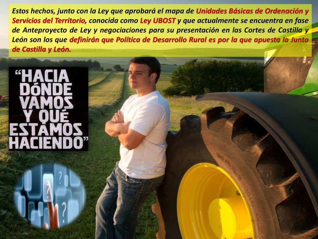 Estos hechos, junto con la Ley que aprobará el mapa de Unidades Básicas de Ordenación y Servicios del Territorio, conocida como Ley UBOST y que actualmente se encuentra en fase de Anteproyecto de Ley y negociaciones para su presentación en las Cortes de Castilla y León son los que definirán que Política de Desarrollo Rural es por la que apuesta la Junta de Castilla y León.
