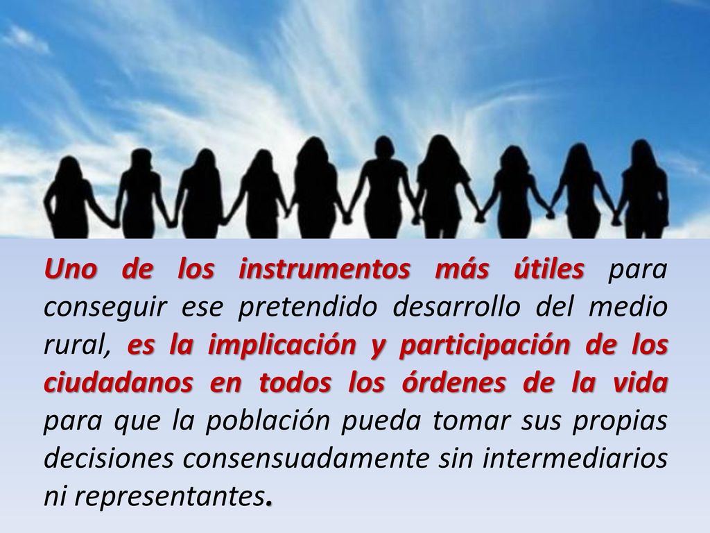 Uno de los instrumentos más útiles para conseguir ese pretendido desarrollo del medio rural, es la implicación y participación de los ciudadanos en todos los órdenes de la vida para que la población pueda tomar sus propias decisiones consensuadamente sin intermediarios ni representantes.