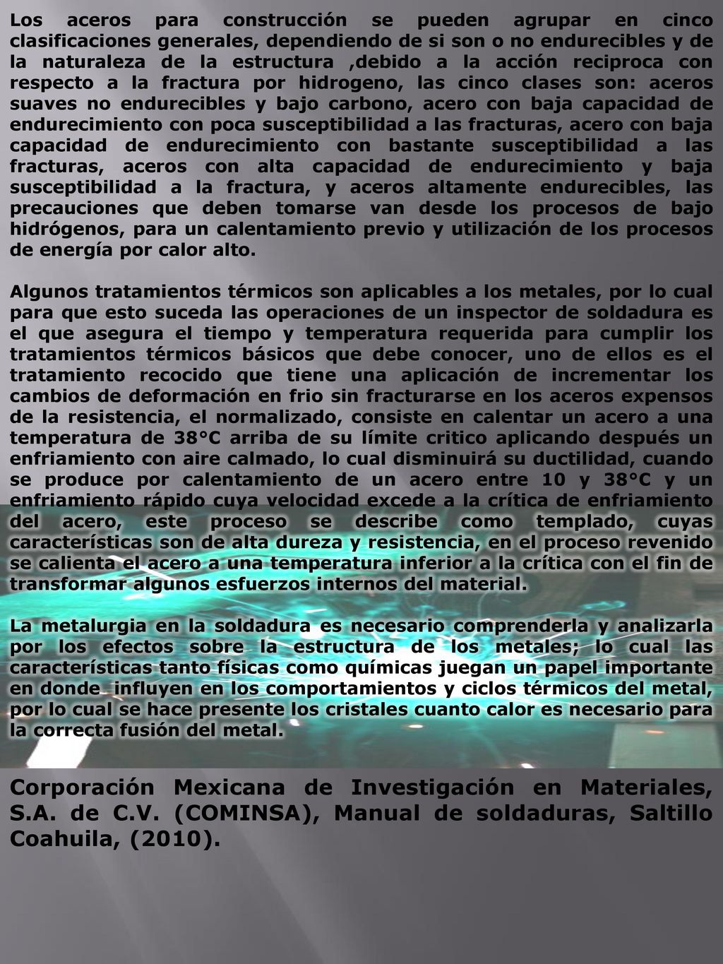 Los aceros para construcción se pueden agrupar en cinco clasificaciones generales, dependiendo de si son o no endurecibles y de la naturaleza de la estructura ,debido a la acción reciproca con respecto a la fractura por hidrogeno, las cinco clases son: aceros suaves no endurecibles y bajo carbono, acero con baja capacidad de endurecimiento con poca susceptibilidad a las fracturas, acero con baja capacidad de endurecimiento con bastante susceptibilidad a las fracturas, aceros con alta capacidad de endurecimiento y baja susceptibilidad a la fractura, y aceros altamente endurecibles, las precauciones que deben tomarse van desde los procesos de bajo hidrógenos, para un calentamiento previo y utilización de los procesos de energía por calor alto.