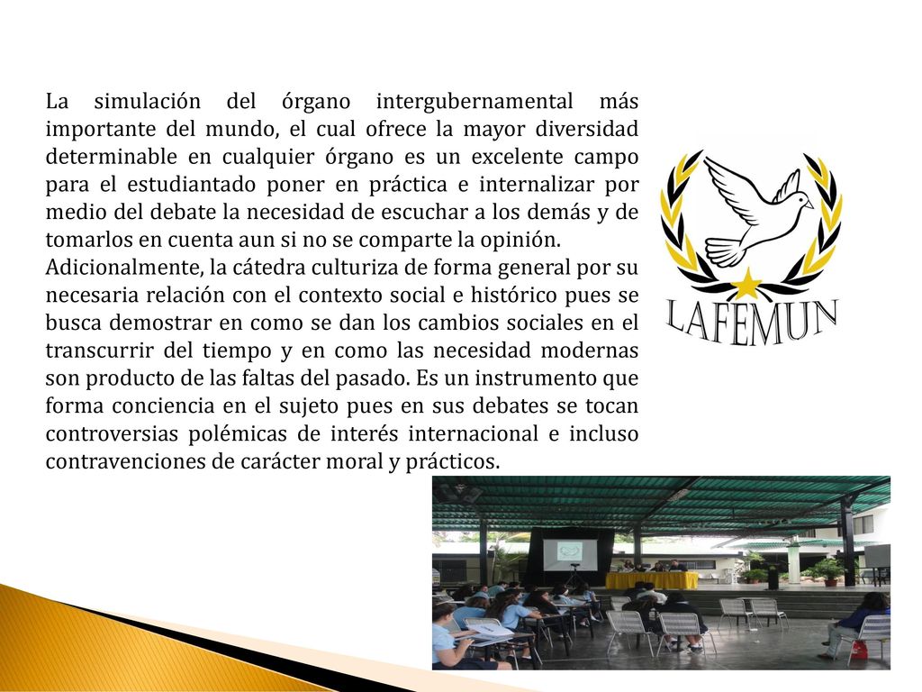 La simulación del órgano intergubernamental más importante del mundo, el cual ofrece la mayor diversidad determinable en cualquier órgano es un excelente campo para el estudiantado poner en práctica e internalizar por medio del debate la necesidad de escuchar a los demás y de tomarlos en cuenta aun si no se comparte la opinión.