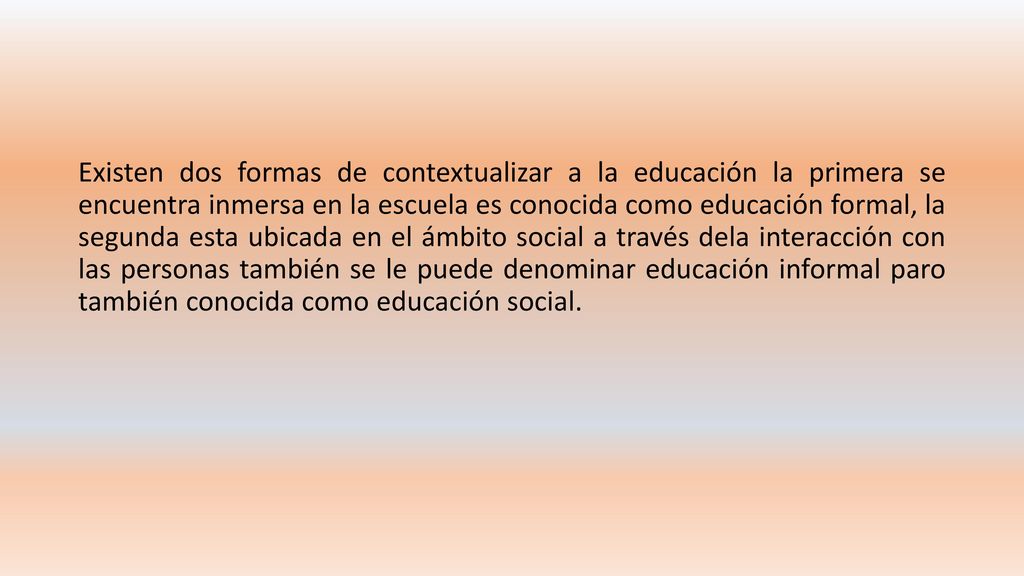 Existen dos formas de contextualizar a la educación la primera se encuentra inmersa en la escuela es conocida como educación formal, la segunda esta ubicada en el ámbito social a través dela interacción con las personas también se le puede denominar educación informal paro también conocida como educación social.