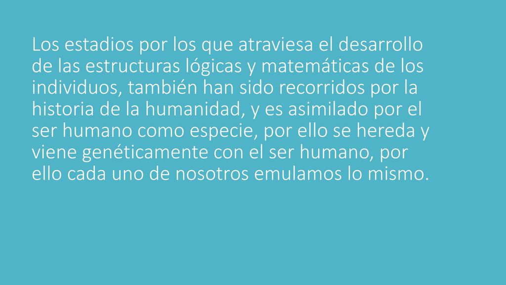 Los estadios por los que atraviesa el desarrollo de las estructuras lógicas y matemáticas de los individuos, también han sido recorridos por la historia de la humanidad, y es asimilado por el ser humano como especie, por ello se hereda y viene genéticamente con el ser humano, por ello cada uno de nosotros emulamos lo mismo.