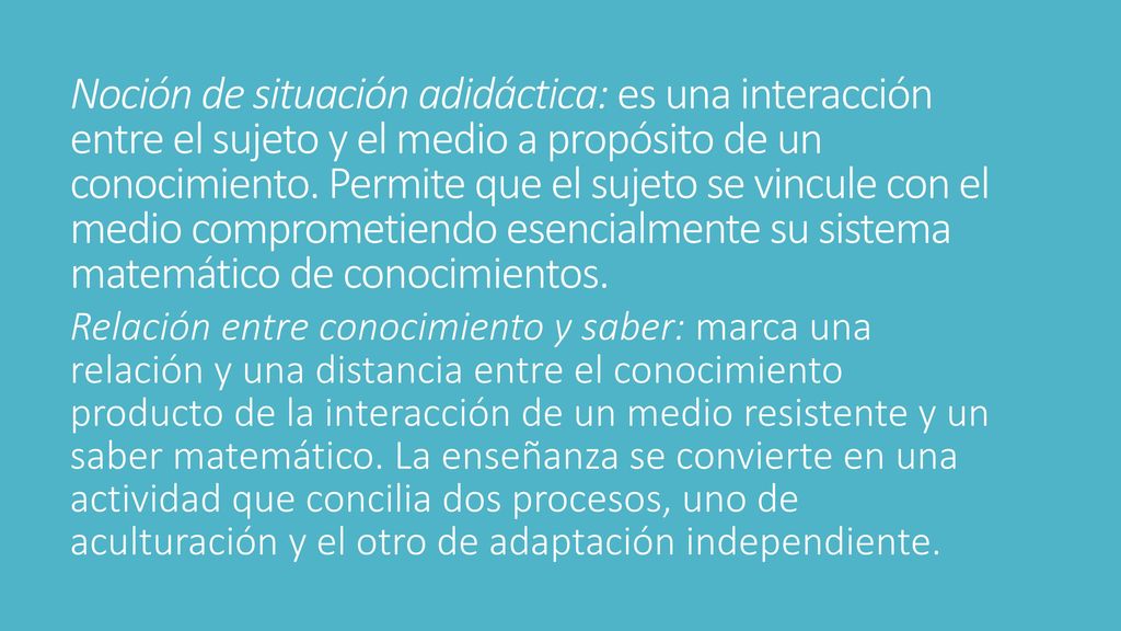 Noción de situación adidáctica: es una interacción entre el sujeto y el medio a propósito de un conocimiento. Permite que el sujeto se vincule con el medio comprometiendo esencialmente su sistema matemático de conocimientos.