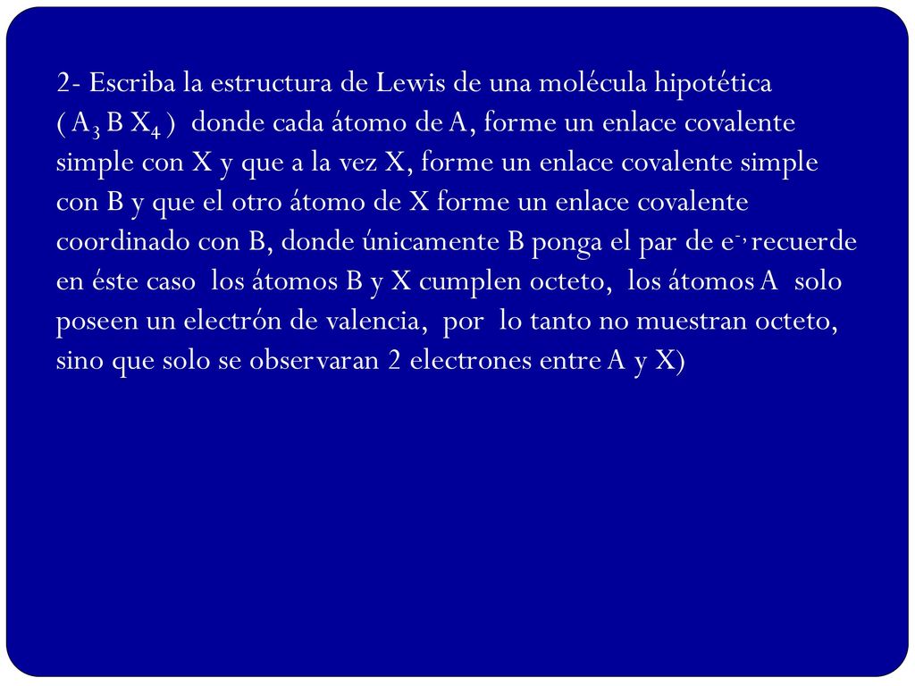 2- Escriba la estructura de Lewis de una molécula hipotética ( A3 B X4 ) donde cada átomo de A, forme un enlace covalente simple con X y que a la vez X, forme un enlace covalente simple con B y que el otro átomo de X forme un enlace covalente coordinado con B, donde únicamente B ponga el par de e-, recuerde en éste caso los átomos B y X cumplen octeto, los átomos A solo poseen un electrón de valencia, por lo tanto no muestran octeto, sino que solo se observaran 2 electrones entre A y X)
