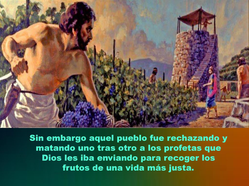 Sin embargo aquel pueblo fue rechazando y matando uno tras otro a los profetas que Dios les iba enviando para recoger los frutos de una vida más justa.