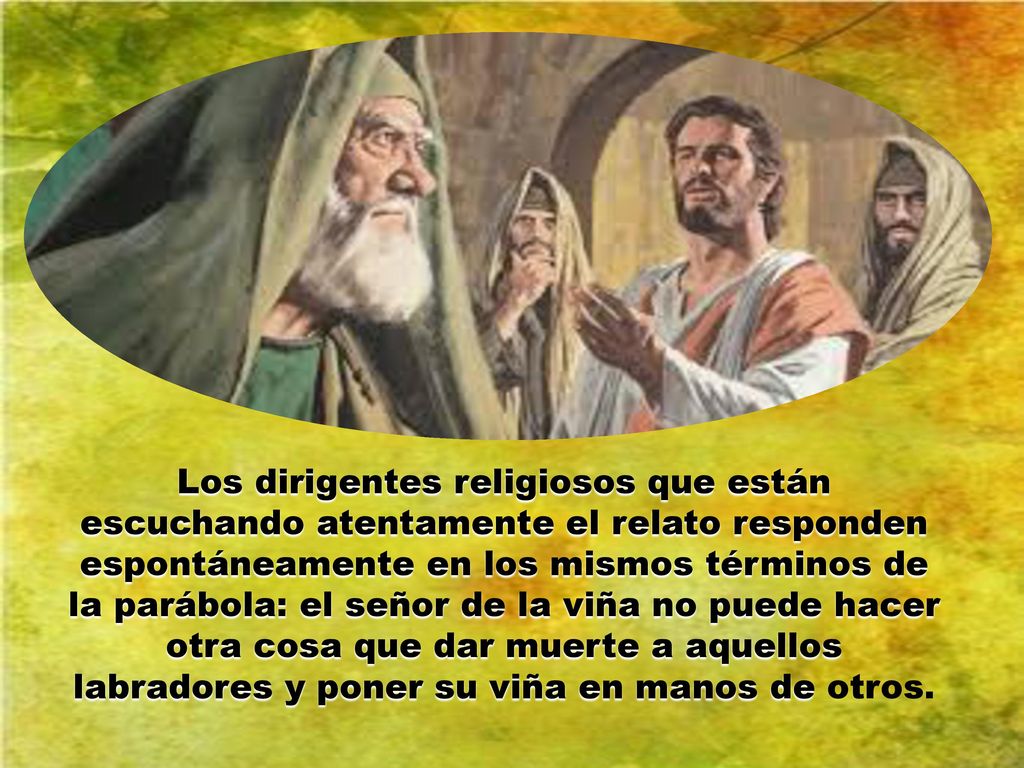 Los dirigentes religiosos que están escuchando atentamente el relato responden espontáneamente en los mismos términos de la parábola: el señor de la viña no puede hacer otra cosa que dar muerte a aquellos labradores y poner su viña en manos de otros.