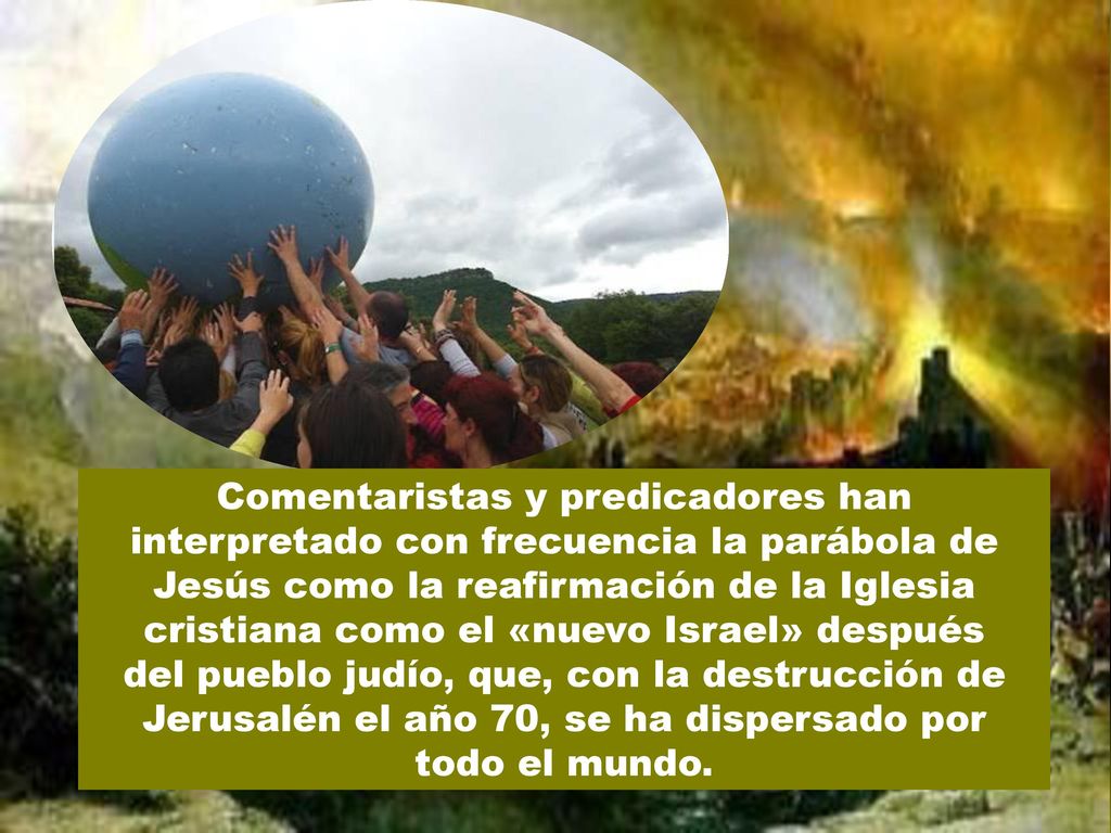Comentaristas y predicadores han interpretado con frecuencia la parábola de Jesús como la reafirmación de la Iglesia cristiana como el «nuevo Israel» después del pueblo judío, que, con la destrucción de Jerusalén el año 70, se ha dispersado por todo el mundo.