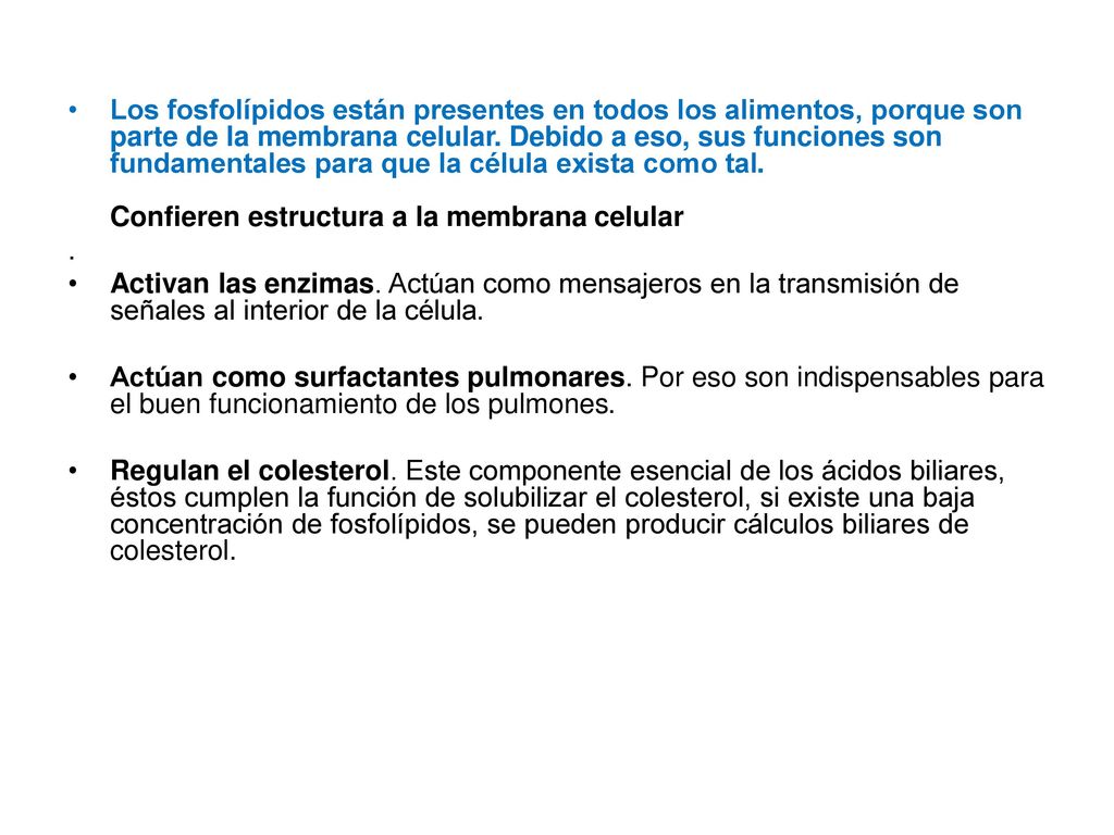 Los fosfolípidos están presentes en todos los alimentos, porque son parte de la membrana celular. Debido a eso, sus funciones son fundamentales para que la célula exista como tal. Confieren estructura a la membrana celular