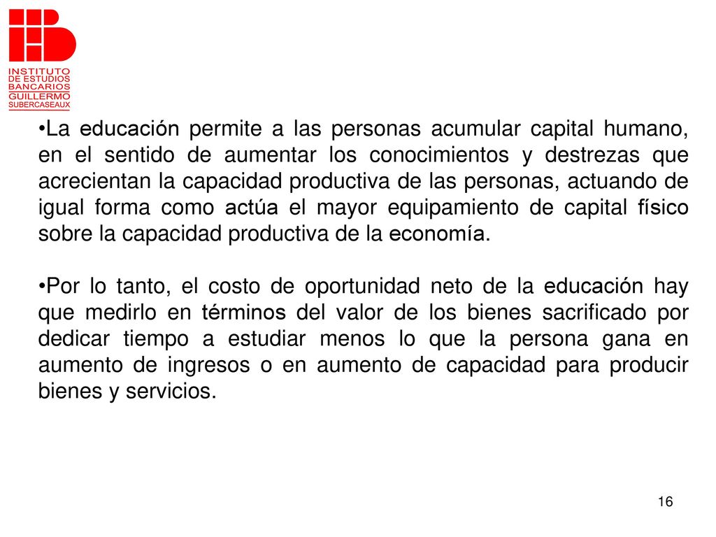 La educación permite a las personas acumular capital humano, en el sentido de aumentar los conocimientos y destrezas que acrecientan la capacidad productiva de las personas, actuando de igual forma como actúa el mayor equipamiento de capital físico sobre la capacidad productiva de la economía.