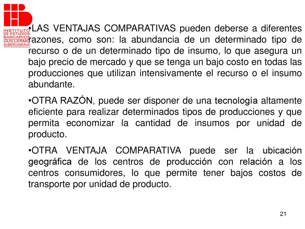 LAS VENTAJAS COMPARATIVAS pueden deberse a diferentes razones, como son: la abundancia de un determinado tipo de recurso o de un determinado tipo de insumo, lo que asegura un bajo precio de mercado y que se tenga un bajo costo en todas las producciones que utilizan intensivamente el recurso o el insumo abundante.