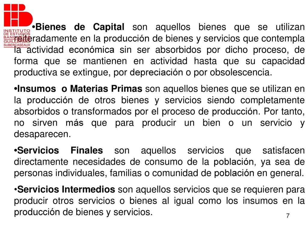 •Bienes de Capital son aquellos bienes que se utilizan reiteradamente en la producción de bienes y servicios que contempla la actividad económica sin ser absorbidos por dicho proceso, de forma que se mantienen en actividad hasta que su capacidad productiva se extingue, por depreciación o por obsolescencia.
