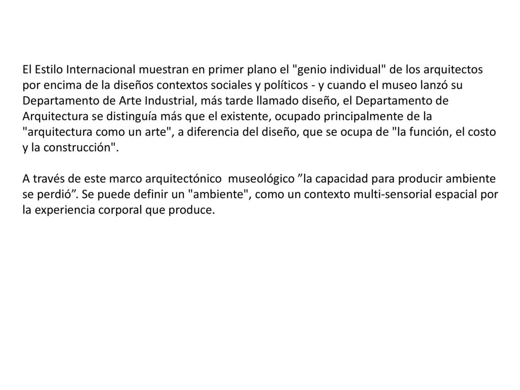 El Estilo Internacional muestran en primer plano el genio individual de los arquitectos por encima de la diseños contextos sociales y políticos - y cuando el museo lanzó su Departamento de Arte Industrial, más tarde llamado diseño, el Departamento de Arquitectura se distinguía más que el existente, ocupado principalmente de la arquitectura como un arte , a diferencia del diseño, que se ocupa de la función, el costo y la construcción .