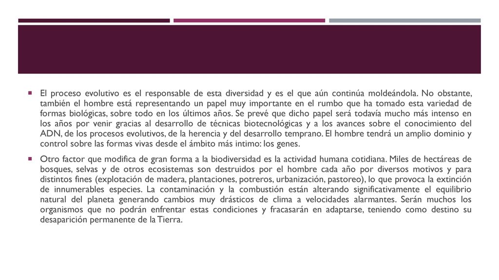 El proceso evolutivo es el responsable de esta diversidad y es el que aún continúa moldeándola. No obstante, también el hombre está representando un papel muy importante en el rumbo que ha tomado esta variedad de formas biológicas, sobre todo en los últimos años. Se prevé que dicho papel será todavía mucho más intenso en los años por venir gracias al desarrollo de técnicas biotecnológicas y a los avances sobre el conocimiento del ADN, de los procesos evolutivos, de la herencia y del desarrollo temprano. El hombre tendrá un amplio dominio y control sobre las formas vivas desde el ámbito más intimo: los genes.