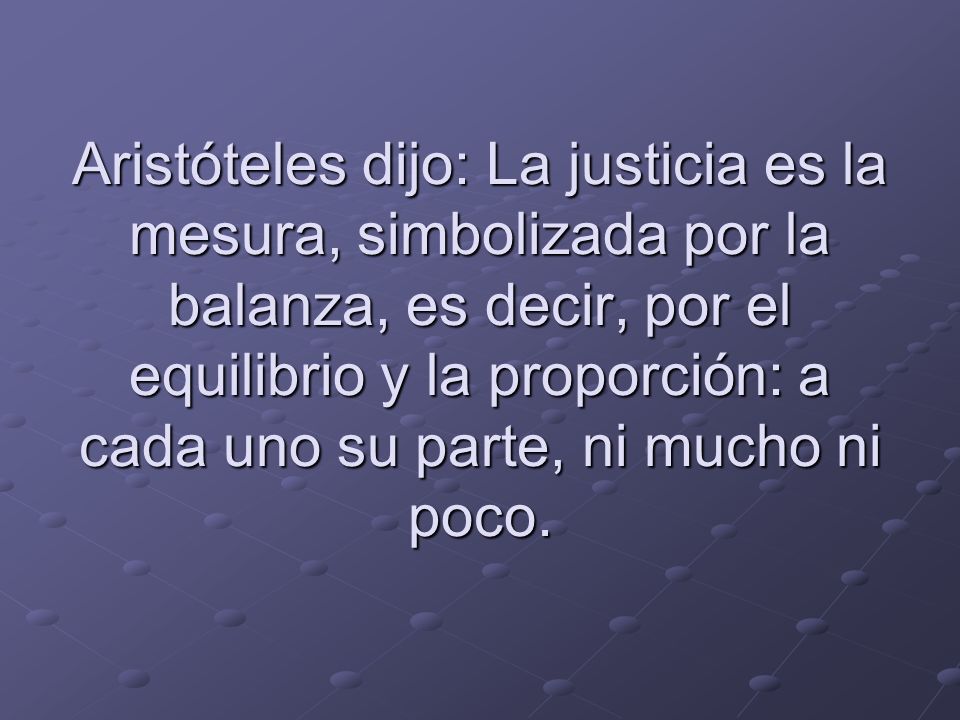 Aristóteles dijo: La justicia es la mesura, simbolizada por la balanza, es decir, por el equilibrio y la proporción: a cada uno su parte, ni mucho ni poco.