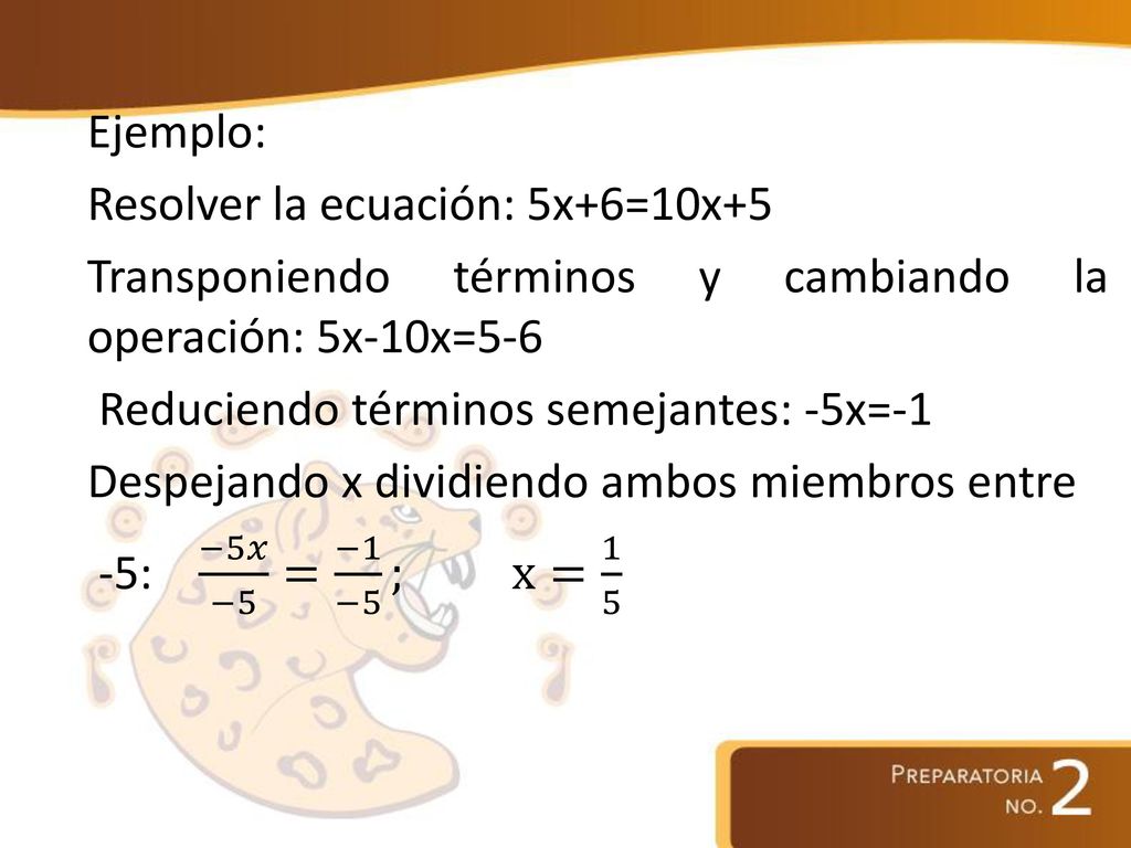 Ejemplo: Resolver la ecuación: 5x+6=10x+5 Transponiendo términos y cambiando la operación: 5x-10x=5-6 Reduciendo términos semejantes: -5x=-1 Despejando x dividiendo ambos miembros entre -5: −5𝑥 −5 = −1 −5 ; x= 1 5