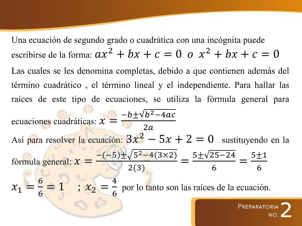 Una ecuación de segundo grado o cuadrática con una incógnita puede escribirse de la forma: 𝑎𝑥 2 +𝑏𝑥+𝑐=0 𝑜 𝑥 2 +𝑏𝑥+𝑐=0 Las cuales se les denomina completas, debido a que contienen además del término cuadrático , el término lineal y el independiente.