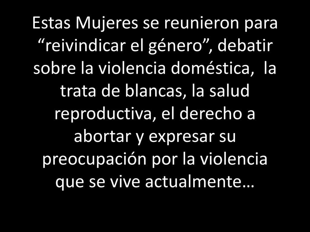 Estas Mujeres se reunieron para reivindicar el género , debatir sobre la violencia doméstica, la trata de blancas, la salud reproductiva, el derecho a abortar y expresar su preocupación por la violencia que se vive actualmente…