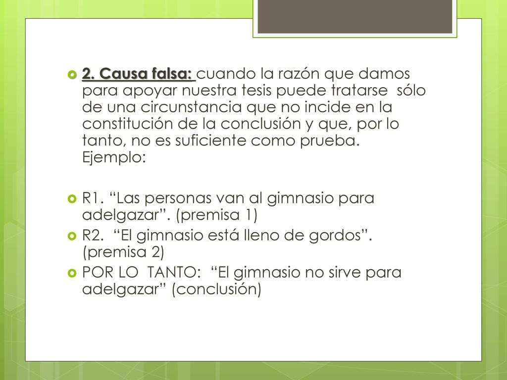 2. Causa falsa: cuando la razón que damos para apoyar nuestra tesis puede tratarse sólo de una circunstancia que no incide en la constitución de la conclusión y que, por lo tanto, no es suficiente como prueba. Ejemplo: