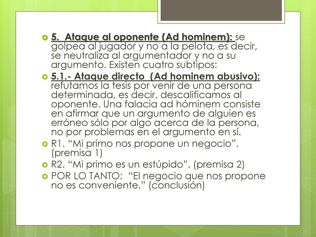 5. Ataque al oponente (Ad hominem): se golpea al jugador y no a la pelota, es decir, se neutraliza al argumentador y no a su argumento. Existen cuatro subtipos: