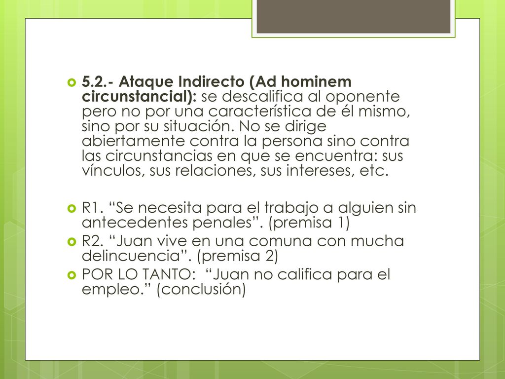 5.2.- Ataque Indirecto (Ad hominem circunstancial): se descalifica al oponente pero no por una característica de él mismo, sino por su situación. No se dirige abiertamente contra la persona sino contra las circunstancias en que se encuentra: sus vínculos, sus relaciones, sus intereses, etc.