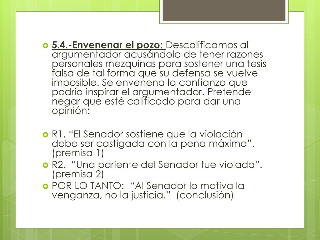 5.4.-Envenenar el pozo: Descalificamos al argumentador acusándolo de tener razones personales mezquinas para sostener una tesis falsa de tal forma que su defensa se vuelve imposible. Se envenena la confianza que podría inspirar el argumentador. Pretende negar que esté calificado para dar una opinión: