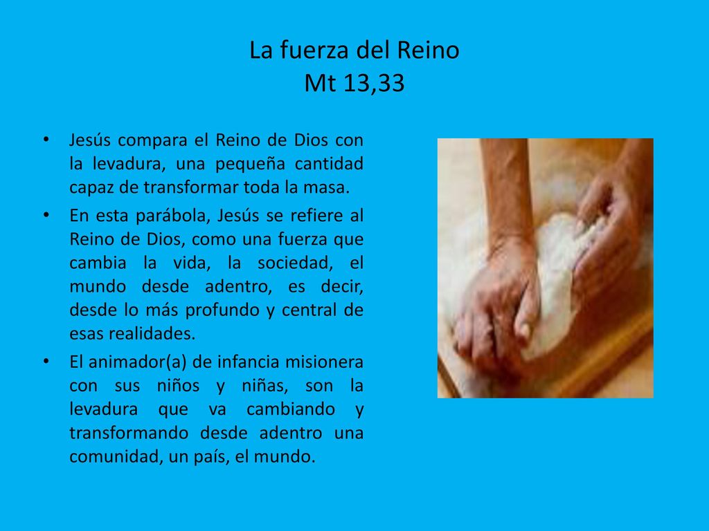 La fuerza del Reino Mt 13,33 Jesús compara el Reino de Dios con la levadura, una pequeña cantidad capaz de transformar toda la masa.