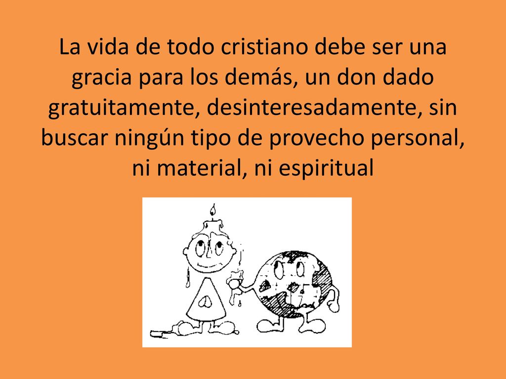 La vida de todo cristiano debe ser una gracia para los demás, un don dado gratuitamente, desinteresadamente, sin buscar ningún tipo de provecho personal, ni material, ni espiritual